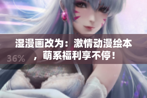 湿漫画改为：激情动漫绘本，萌系福利享不停！