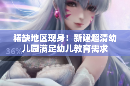 稀缺地区现身！新建超清幼儿园满足幼儿教育需求