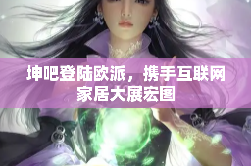 坤吧登陆欧派，携手互联网家居大展宏图