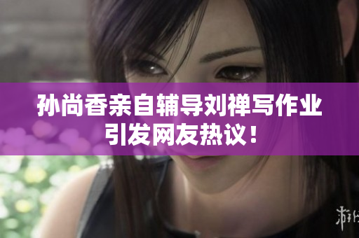 孙尚香亲自辅导刘禅写作业引发网友热议！