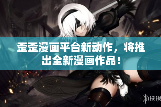 歪歪漫画平台新动作，将推出全新漫画作品！