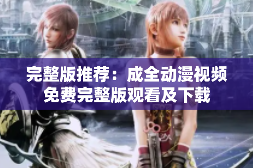 完整版推荐：成全动漫视频免费完整版观看及下载