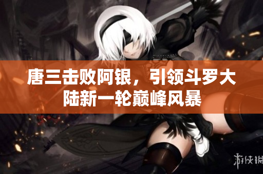 唐三击败阿银，引领斗罗大陆新一轮巅峰风暴
