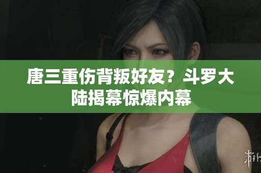 唐三重伤背叛好友？斗罗大陆揭幕惊爆内幕