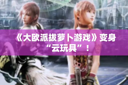 《大欧派拔萝卜游戏》变身“云玩具”！