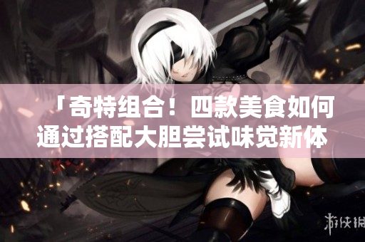 「奇特组合！四款美食如何通过搭配大胆尝试味觉新体验？」