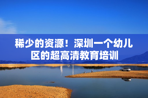 稀少的资源！深圳一个幼儿区的超高清教育培训