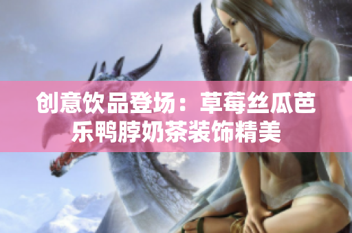创意饮品登场：草莓丝瓜芭乐鸭脖奶茶装饰精美
