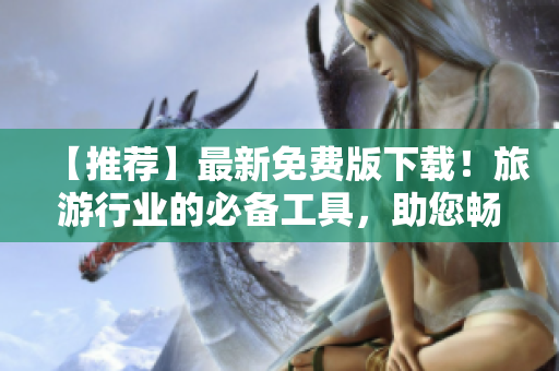 【推荐】最新免费版下载！旅游行业的必备工具，助您畅游全球！
