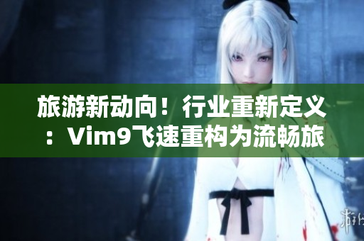 旅游新动向！行业重新定义：Vim9飞速重构为流畅旅游，9.1版发布