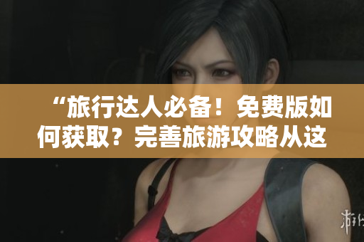 “旅行达人必备！免费版如何获取？完善旅游攻略从这里开始”