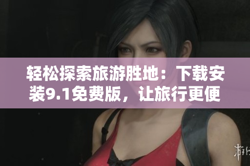 轻松探索旅游胜地：下载安装9.1免费版，让旅行更便捷！