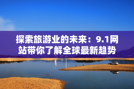 探索旅游业的未来：9.1网站带你了解全球最新趋势