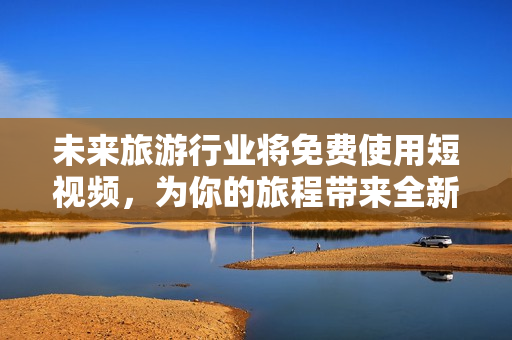 未来旅游行业将免费使用短视频，为你的旅程带来全新体验！
