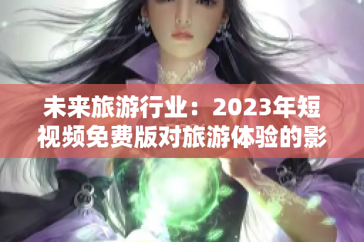 未来旅游行业：2023年短视频免费版对旅游体验的影响