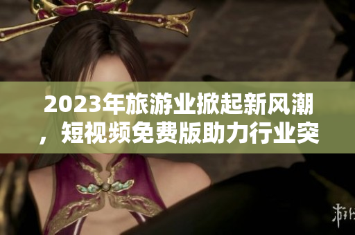 2023年旅游业掀起新风潮，短视频免费版助力行业突围