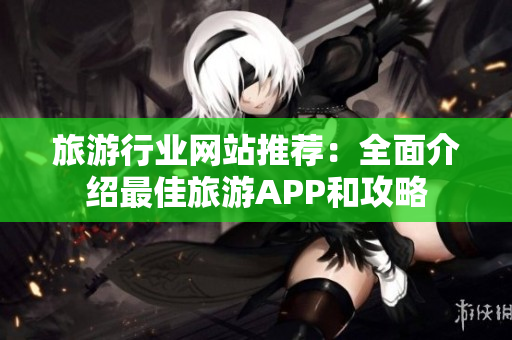 旅游行业网站推荐：全面介绍最佳旅游APP和攻略
