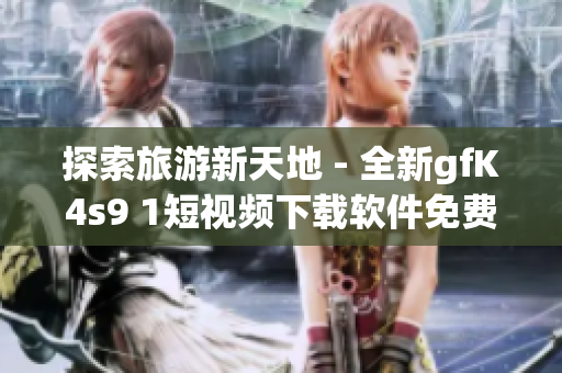 探索旅游新天地 - 全新gfK4s9 1短视频下载软件免费安装