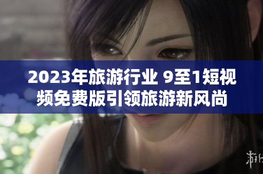 2023年旅游行业 9至1短视频免费版引领旅游新风尚