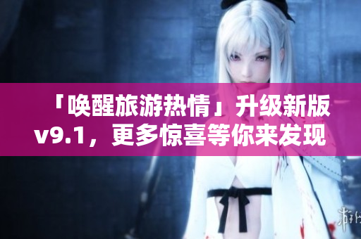 「唤醒旅游热情」升级新版v9.1，更多惊喜等你来发现！