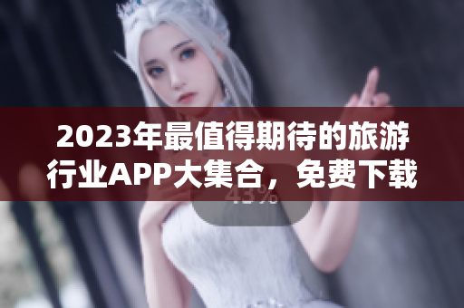 2023年最值得期待的旅游行业APP大集合，免费下载福利来袭