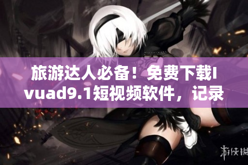 旅游达人必备！免费下载Ivuad9.1短视频软件，记录旅程最美瞬间