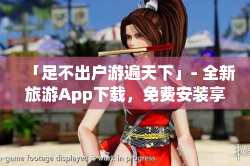 「足不出户游遍天下」- 全新旅游App下载，免费安装享多重惊喜！