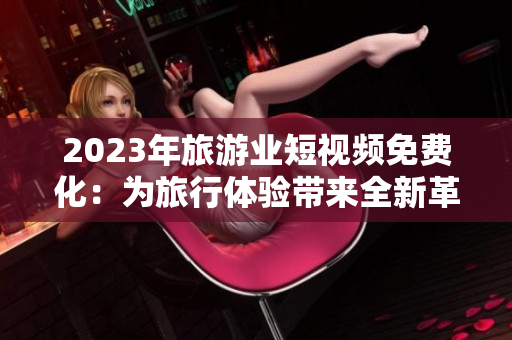 2023年旅游业短视频免费化：为旅行体验带来全新革命！