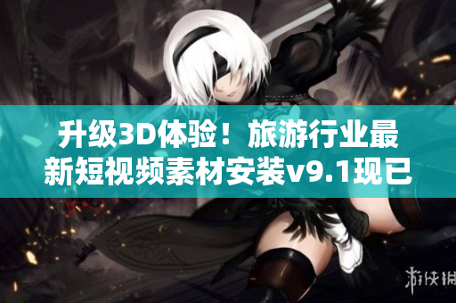升级3D体验！旅游行业最新短视频素材安装v9.1现已上线