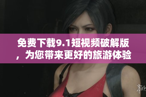 免费下载9.1短视频破解版，为您带来更好的旅游体验