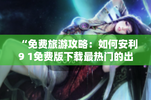 “免费旅游攻略：如何安利9 1免费版下载最热门的出行应用？”