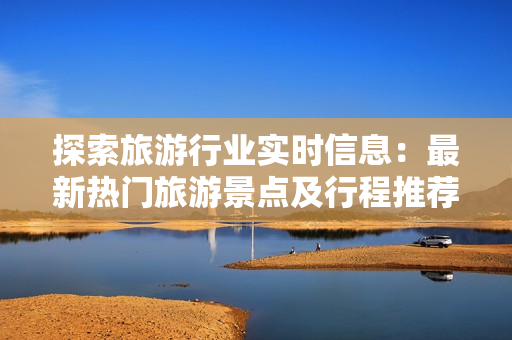 探索旅游行业实时信息：最新热门旅游景点及行程推荐