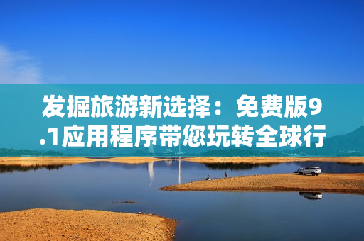发掘旅游新选择：免费版9.1应用程序带您玩转全球行！