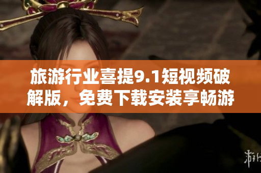 旅游行业喜提9.1短视频破解版，免费下载安装享畅游体验