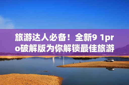 旅游达人必备！全新9 1pro破解版为你解锁最佳旅游攻略