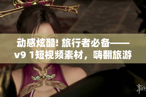 动感炫酷! 旅行者必备——v9 1短视频素材，嗨翻旅游行业!