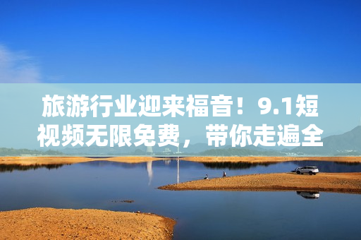 旅游行业迎来福音！9.1短视频无限免费，带你走遍全国风景名胜区
