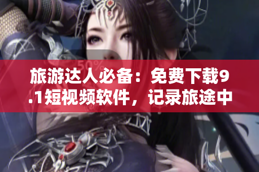 旅游达人必备：免费下载9.1短视频软件，记录旅途中的美景