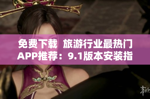 免费下载  旅游行业最热门APP推荐：9.1版本安装指南