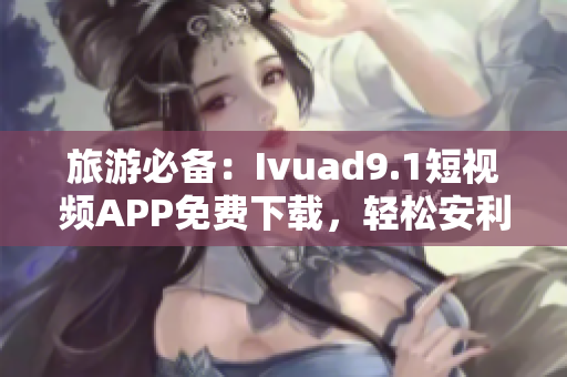 旅游必备：Ivuad9.1短视频APP免费下载，轻松安利景点！