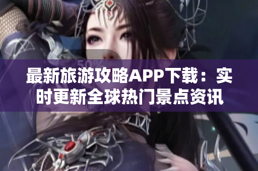 最新旅游攻略APP下载：实时更新全球热门景点资讯
