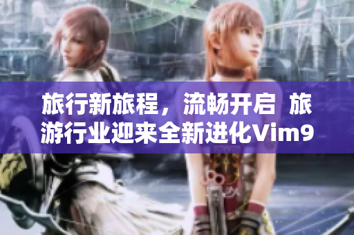 旅行新旅程，流畅开启  旅游行业迎来全新进化Vim9 1发布