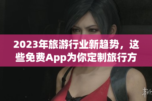 2023年旅游行业新趋势，这些免费App为你定制旅行方案！