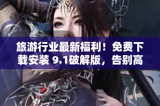 旅游行业最新福利！免费下载安装 9.1破解版，告别高昂门票价格