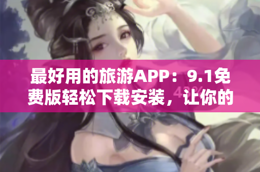 最好用的旅游APP：9.1免费版轻松下载安装，让你的旅行更便捷！