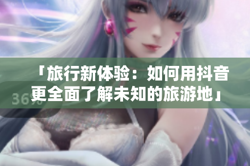 「旅行新体验：如何用抖音更全面了解未知的旅游地」
