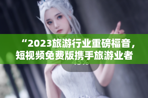 “2023旅游行业重磅福音，短视频免费版携手旅游业者共谋新发展”