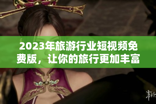 2023年旅游行业短视频免费版，让你的旅行更加丰富！