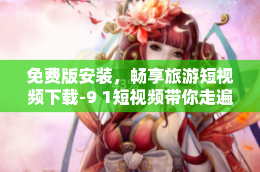免费版安装，畅享旅游短视频下载-9 1短视频带你走遍全球