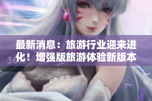 最新消息：旅游行业迎来进化！增强版旅游体验新版本发布